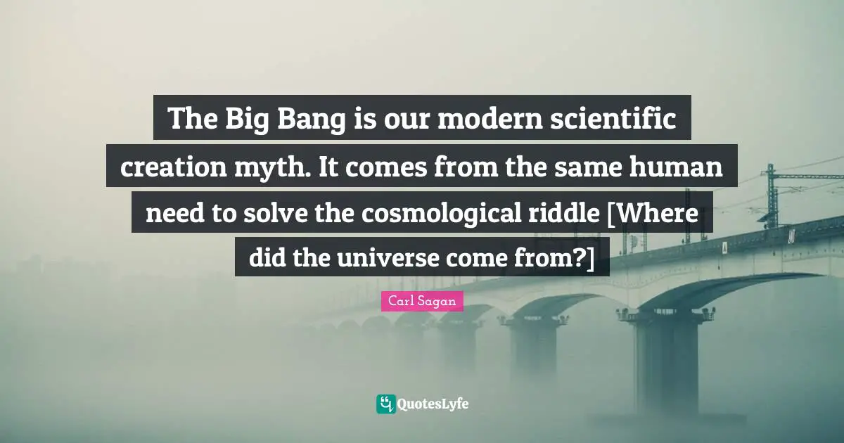 The Big Bang is our modern scientific creation myth. It comes from the same human need to solve the cosmological riddle [Where did the universe come from?]