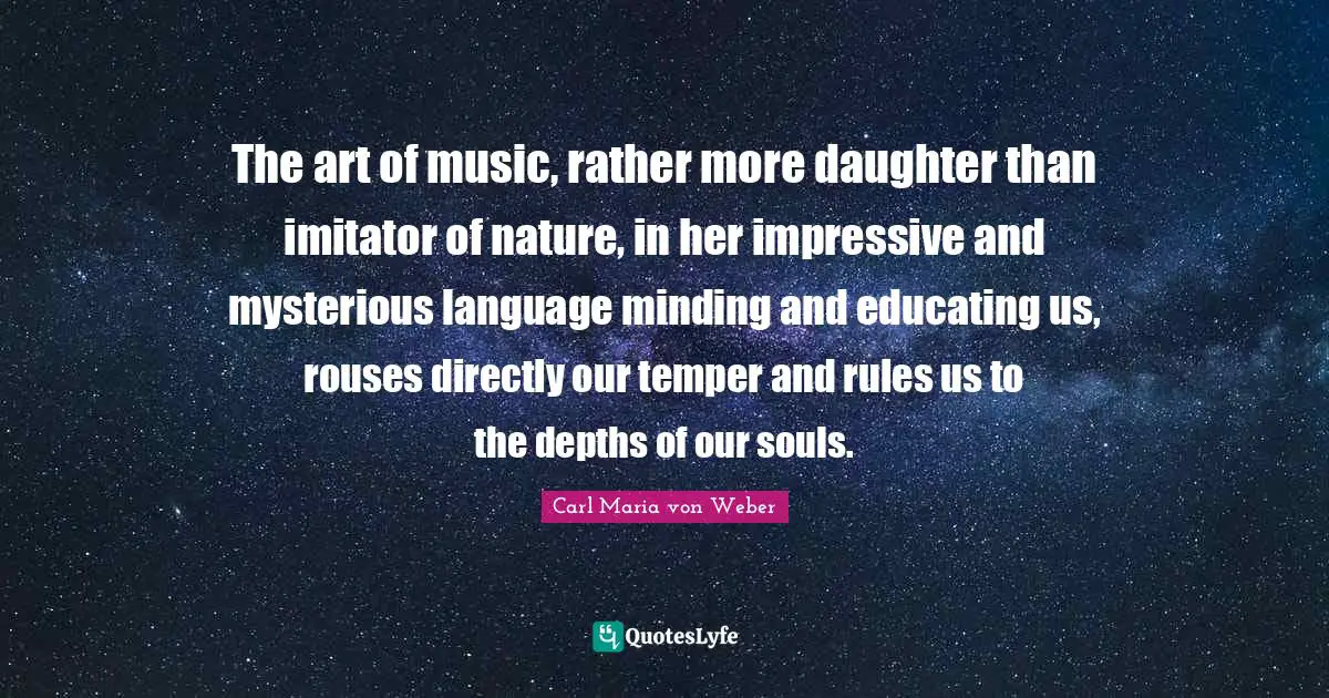 The art of music, rather more daughter than imitator of nature, in her impressive and mysterious language minding and educating us, rouses directly our temper and rules us to the depths of our souls.