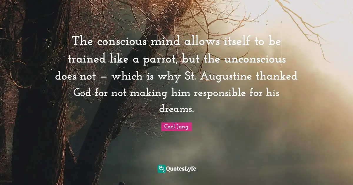The conscious mind allows itself to be trained like a parrot, but the unconscious does not — which is why St. Augustine thanked God for not making him responsible for his dreams.