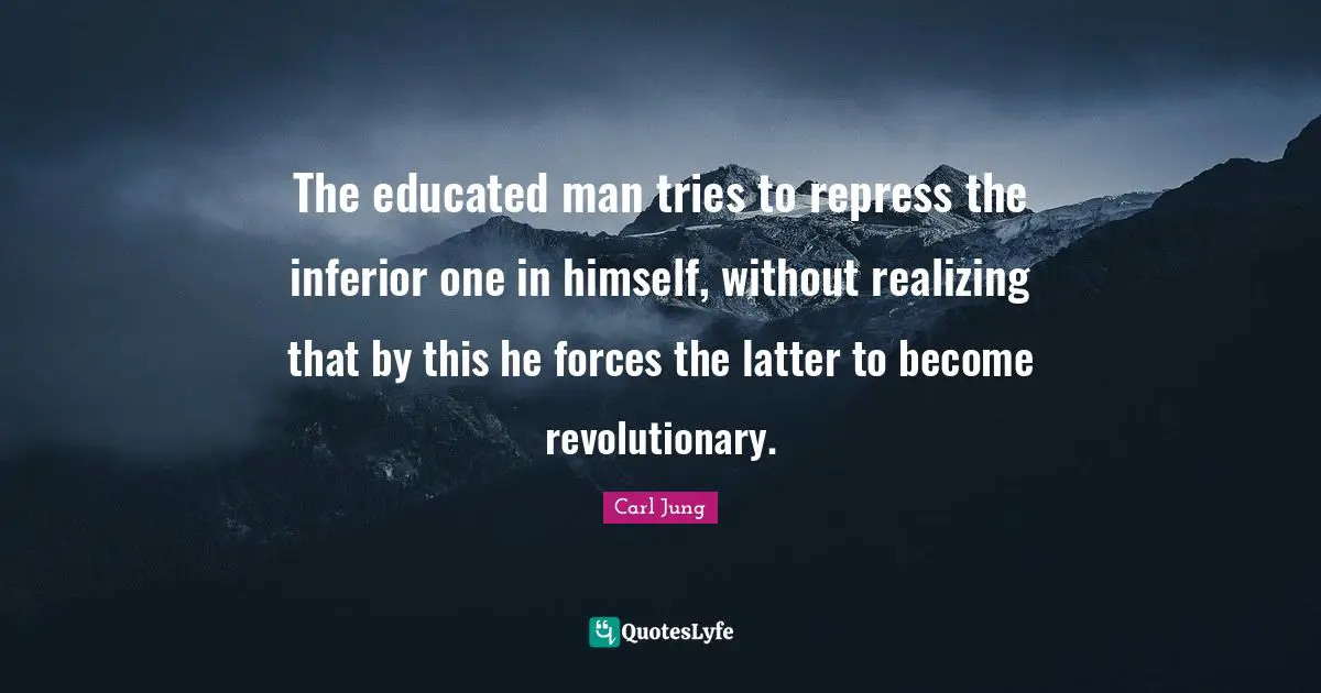 The educated man tries to repress the inferior one in himself, without realizing that by this he forces the latter to become revolutionary.