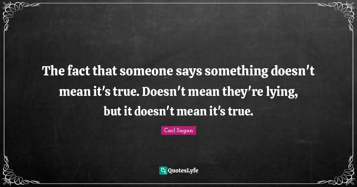 The fact that someone says something doesn't mean it's true. Doesn't mean they're lying, but it doesn't mean it's true.