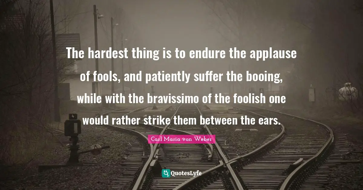 The hardest thing is to endure the applause of fools, and patiently suffer the booing, while with the bravissimo of the foolish one would rather strike them between the ears.