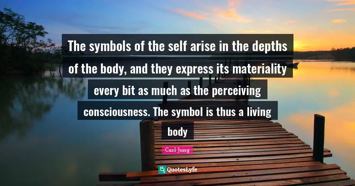 The symbols of the self arise in the depths of the body, and they express its materiality every bit as much as the perceiving consciousness. The symbol is thus a living body