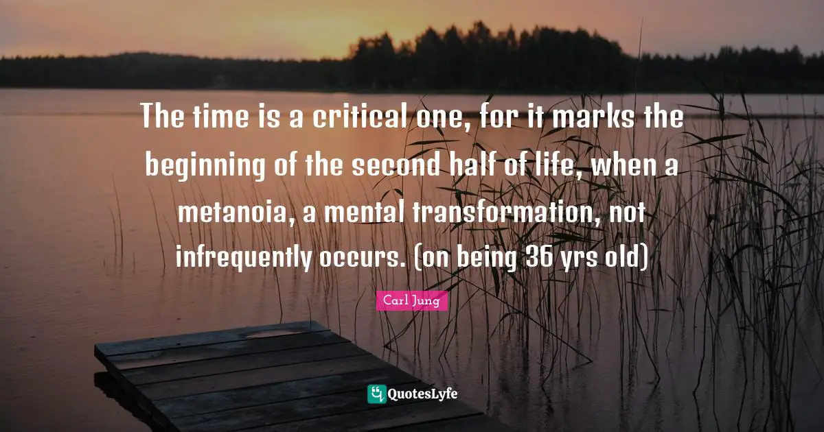 The time is a critical one, for it marks the beginning of the second half of life, when a metanoia, a mental transformation, not infrequently occurs. (on being 36 yrs old)