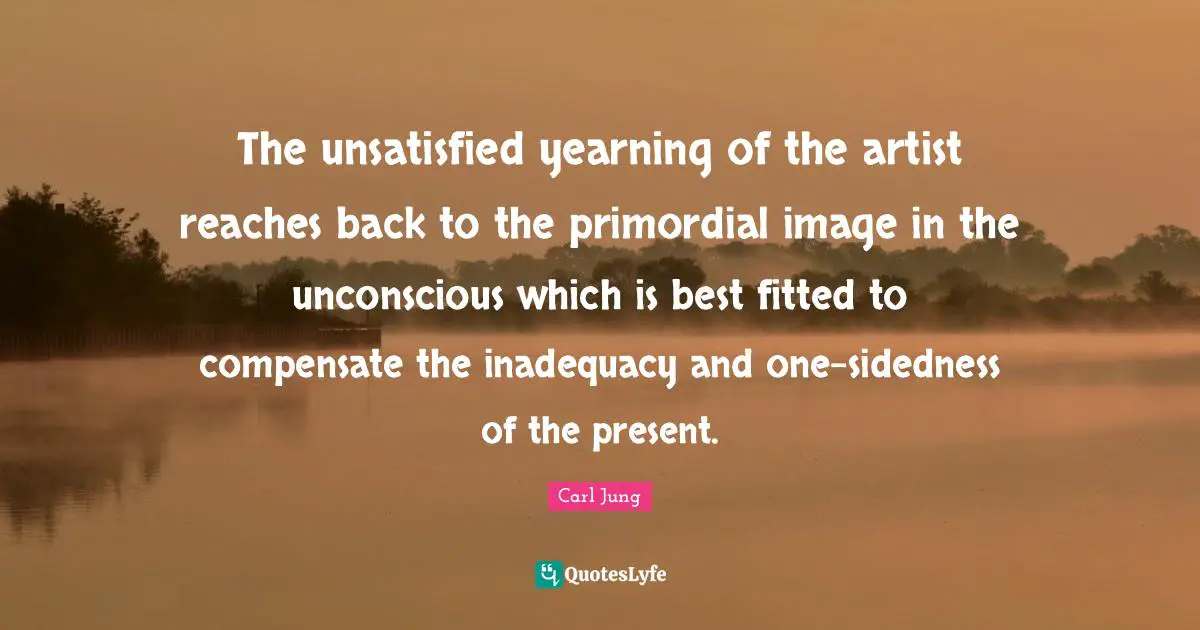 The unsatisfied yearning of the artist reaches back to the primordial image in the unconscious which is best fitted to compensate the inadequacy and one-sidedness of the present.