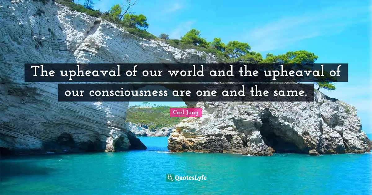 The upheaval of our world and the upheaval of our consciousness are one and the same.