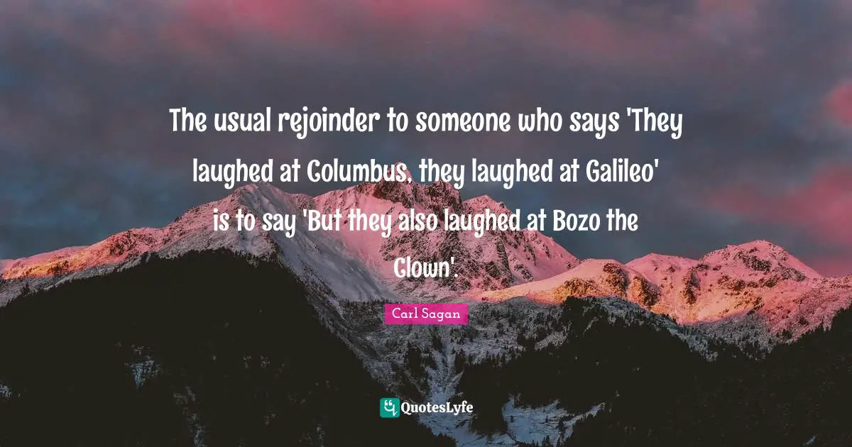 The usual rejoinder to someone who says 'They laughed at Columbus, they laughed at Galileo' is to say 'But they also laughed at Bozo the Clown'.