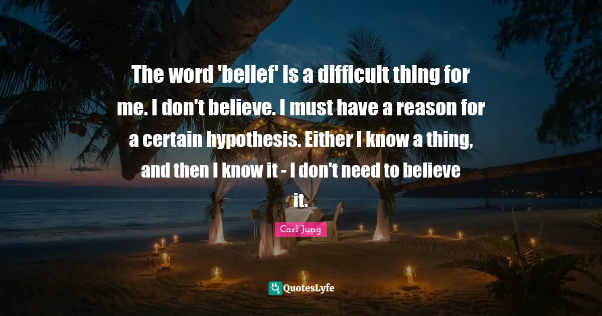 The word 'belief' is a difficult thing for me. I don't believe. I must have a reason for a certain hypothesis. Either I know a thing, and then I know it - I don't need to believe it.