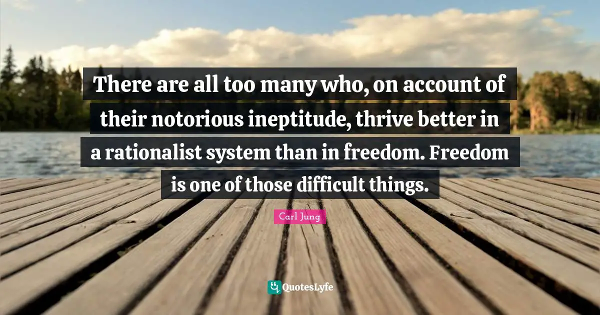 There are all too many who, on account of their notorious ineptitude, thrive better in a rationalist system than in freedom. Freedom is one of those difficult things.