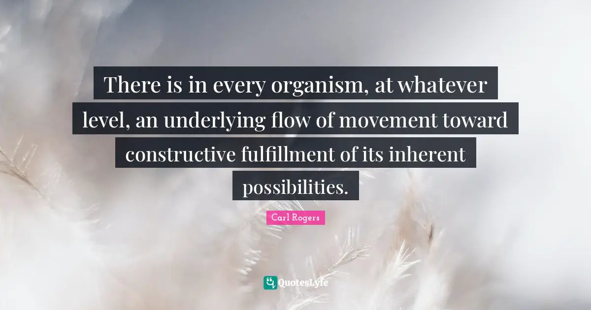 Carl Rogers Quotes: "There is in every organism, at whatever level, an underlying flow of movement toward constructive fulfillment of its inherent possibilities."