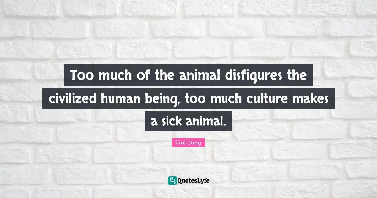 Too much of the animal disfigures the civilized human being, too much culture makes a sick animal.