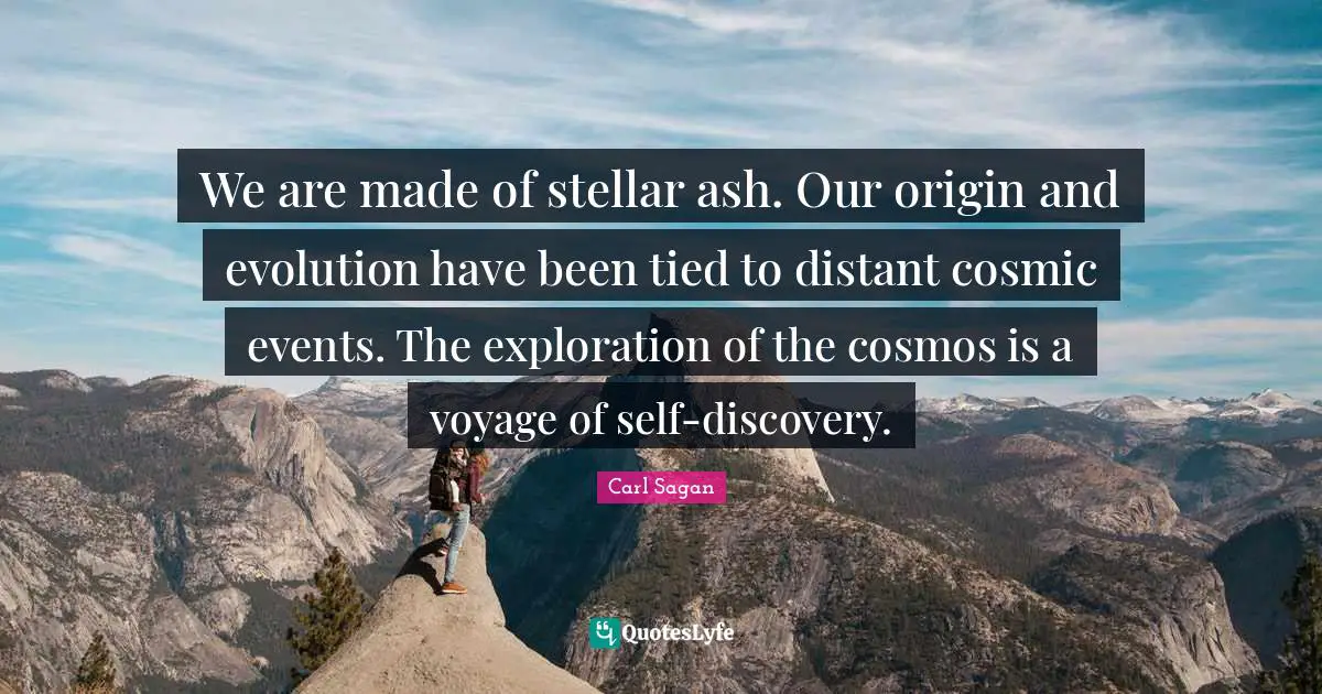 We are made of stellar ash. Our origin and evolution have been tied to distant cosmic events. The exploration of the cosmos is a voyage of self-discovery.