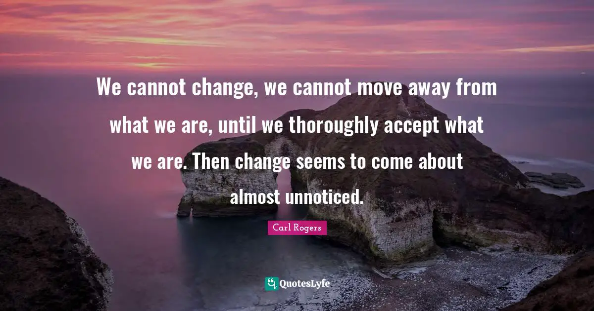 Carl Rogers Quotes: "We cannot change, we cannot move away from what we are, until we thoroughly accept what we are. Then change seems to come about almost unnoticed."