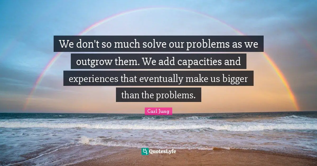 We don't so much solve our problems as we outgrow them. We add capacities and experiences that eventually make us bigger than the problems.