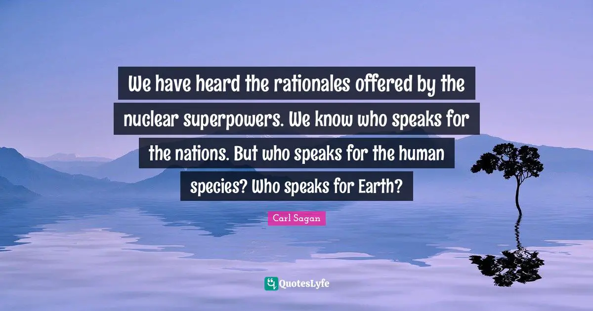 We have heard the rationales offered by the nuclear superpowers. We know who speaks for the nations. But who speaks for the human species? Who speaks for Earth?