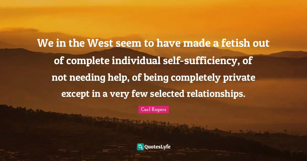 We in the West seem to have made a fetish out of complete individual self-sufficiency, of not needing help, of being completely private except in a very few selected relationships.