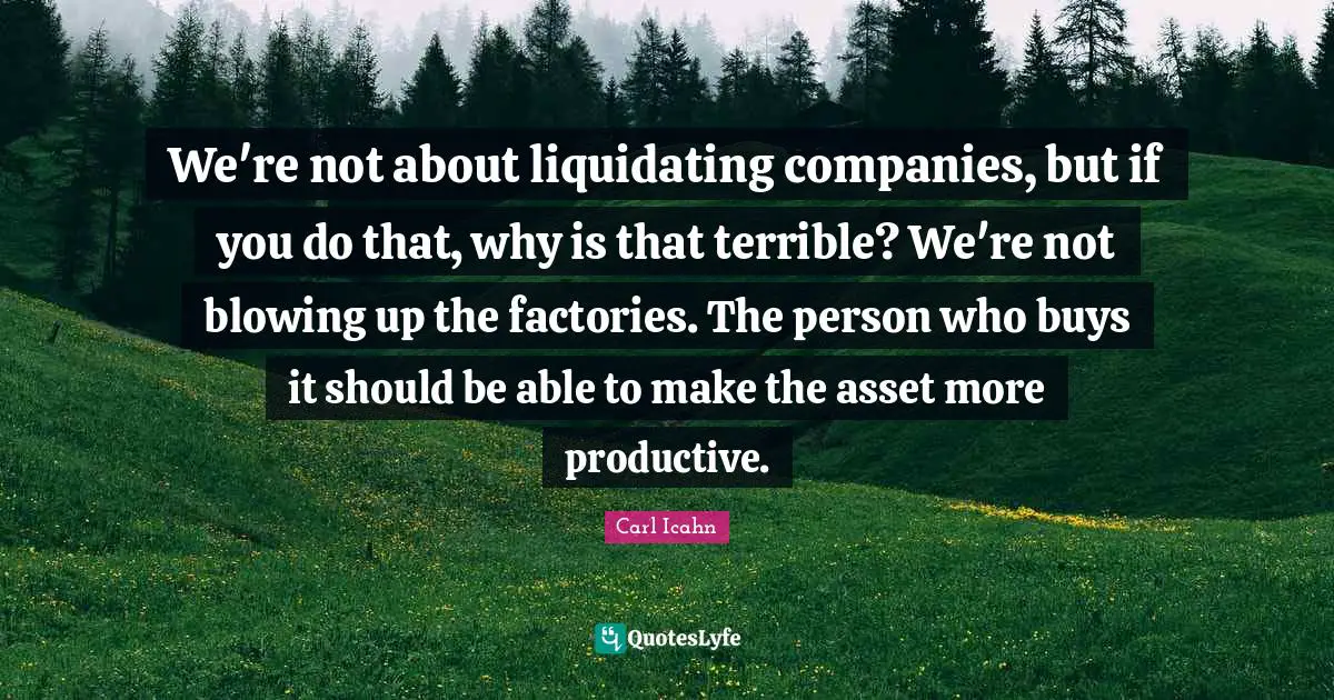 We're not about liquidating companies, but if you do that, why is that terrible? We're not blowing up the factories. The person who buys it should be able to make the asset more productive.