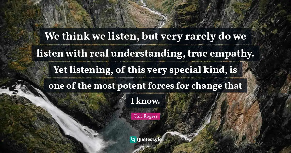 Carl Rogers Quotes: We think we listen, but very rarely do we listen with real understanding, true empathy. Yet listening, of this very special kind, is one of the most potent forces for change that I know.
