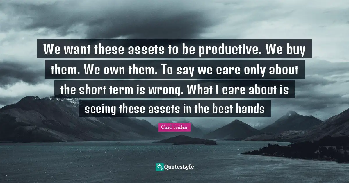 We want these assets to be productive. We buy them. We own them. To say we care only about the short term is wrong. What I care about is seeing these assets in the best hands