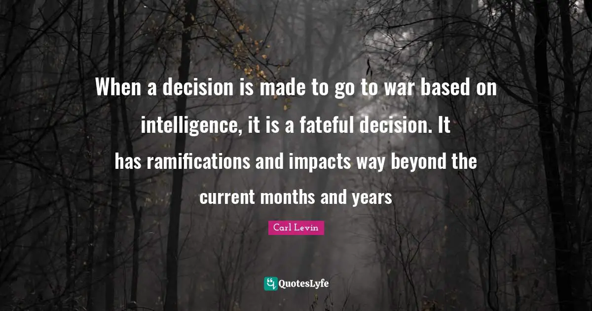 Ramifications Quotes: "When a decision is made to go to war based on intelligence, it is a fateful decision. It has ramifications and impacts way beyond the current months and years"