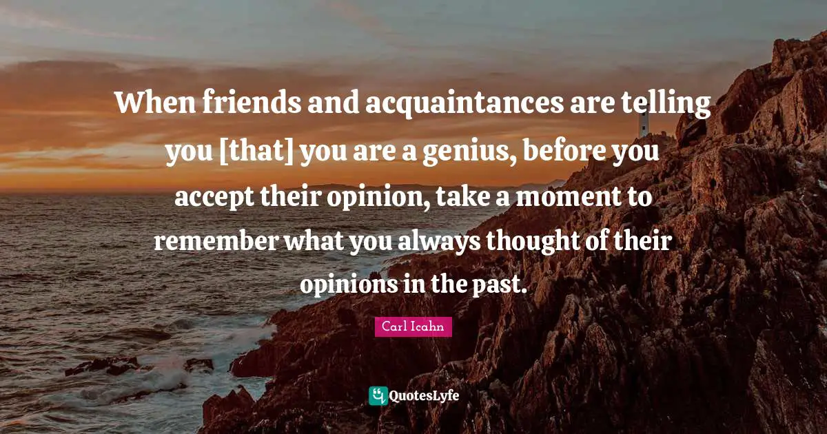 When friends and acquaintances are telling you [that] you are a genius, before you accept their opinion, take a moment to remember what you always thought of their opinions in the past.