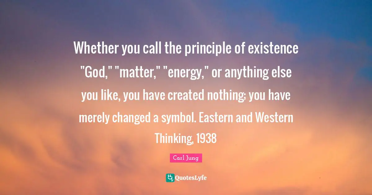 Whether you call the principle of existence "God," "matter," "energy," or anything else you like, you have created nothing; you have merely changed a symbol. Eastern and Western Thinking, 1938