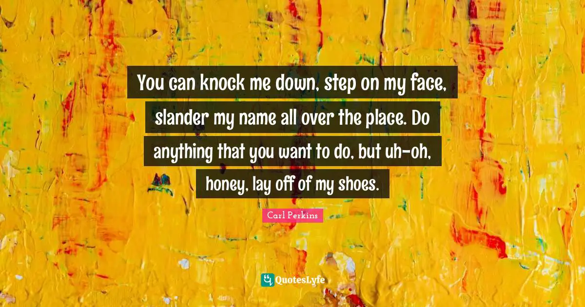 You can knock me down, step on my face, slander my name all over the place. Do anything that you want to do, but uh-oh, honey, lay off of my shoes.