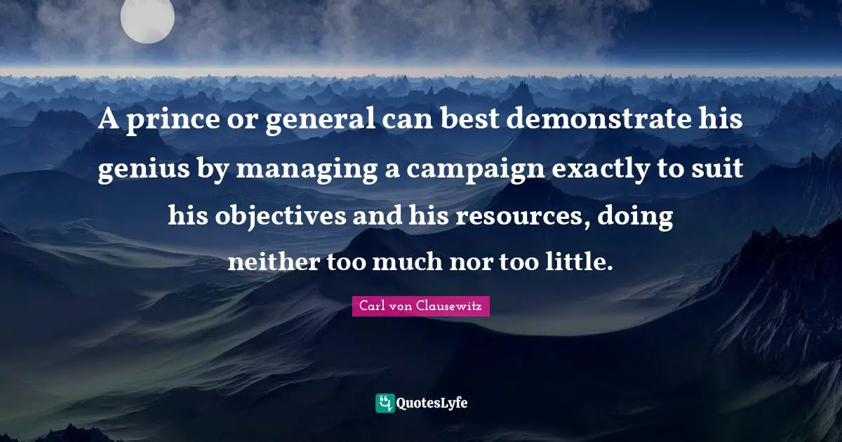 A prince or general can best demonstrate his genius by managing a campaign exactly to suit his objectives and his resources, doing neither too much nor too little.