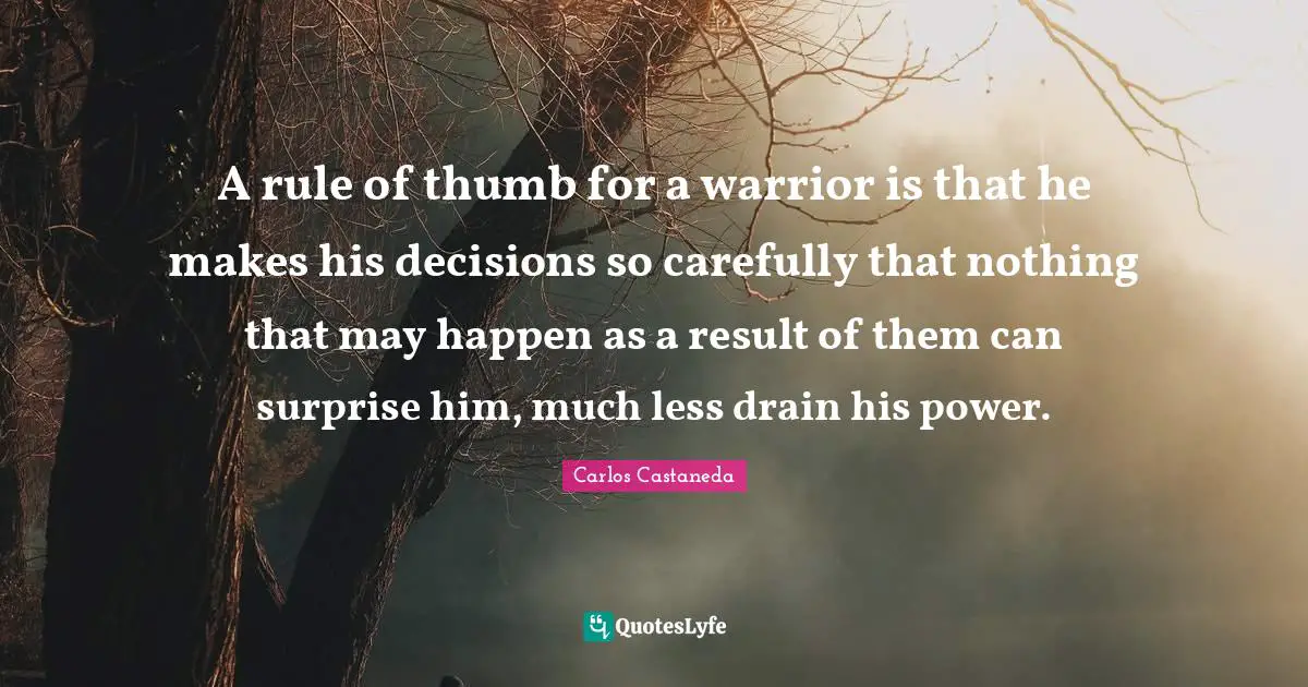A rule of thumb for a warrior is that he makes his decisions so carefully that nothing that may happen as a result of them can surprise him, much less drain his power.