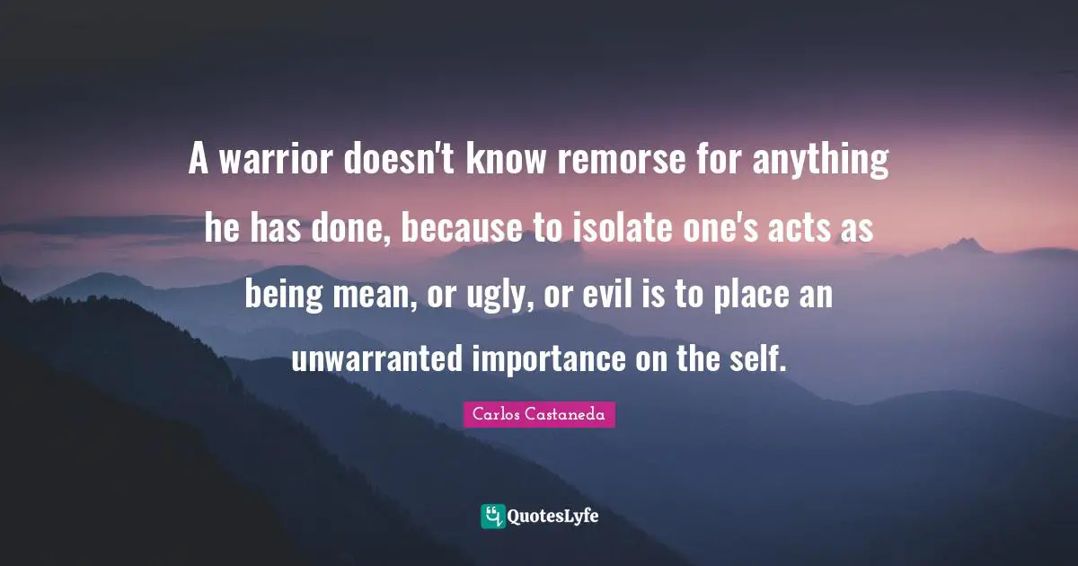 Being Mean Quotes: "A warrior doesn't know remorse for anything he has done, because to isolate one's acts as being mean, or ugly, or evil is to place an unwarranted importance on the self."