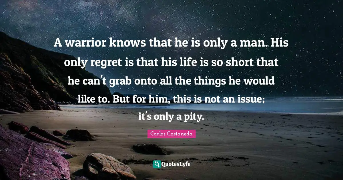 A warrior knows that he is only a man. His only regret is that his life is so short that he can't grab onto all the things he would like to. But for him, this is not an issue; it's only a pity.