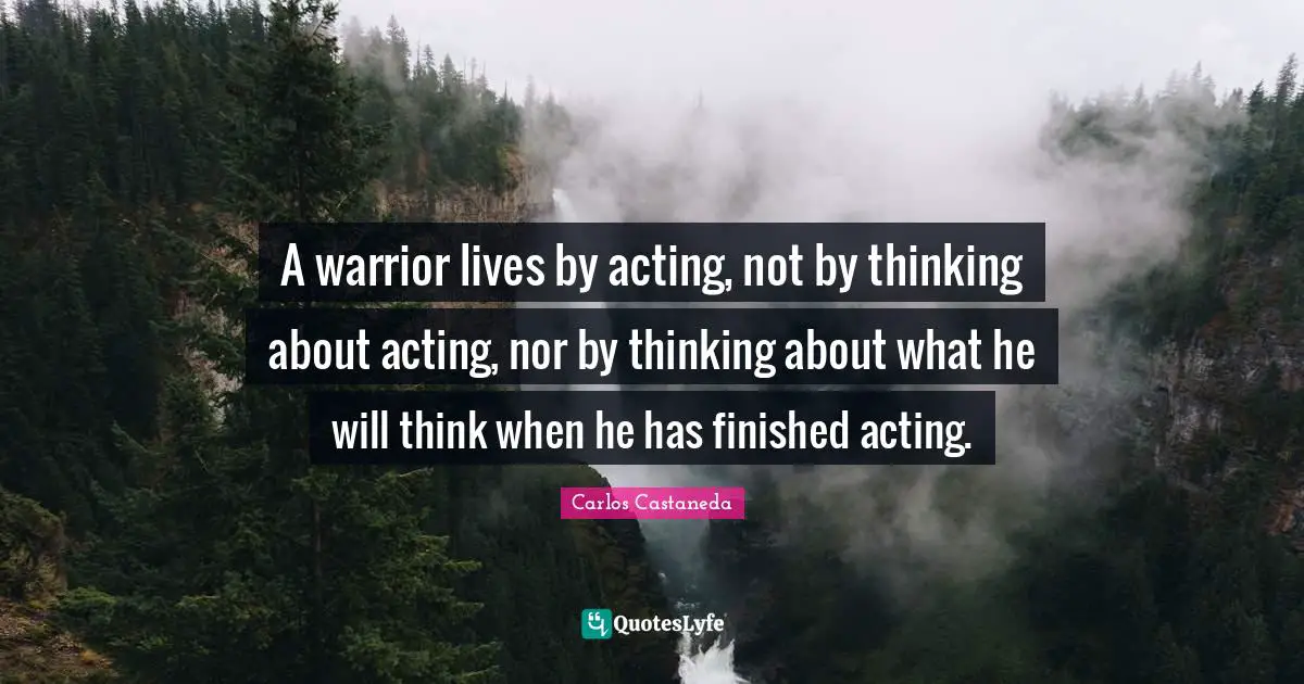 A warrior lives by acting, not by thinking about acting, nor by thinking about what he will think when he has finished acting.