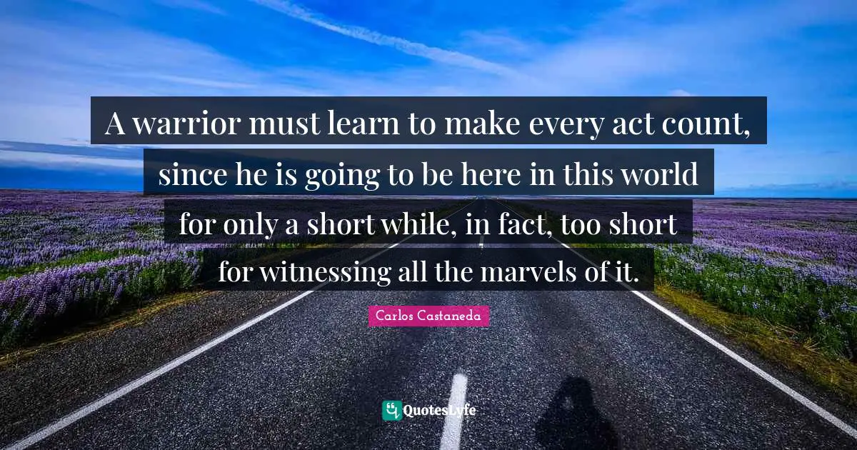 A warrior must learn to make every act count, since he is going to be here in this world for only a short while, in fact, too short for witnessing all the marvels of it.