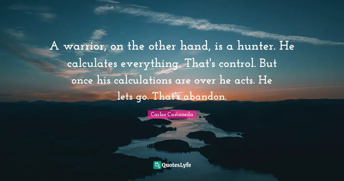 Calculations Quotes: "A warrior, on the other hand, is a hunter. He calculates everything. That's control. But once his calculations are over he acts. He lets go. That's abandon."