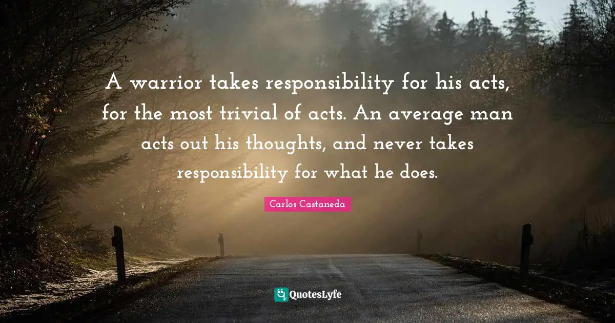 A warrior takes responsibility for his acts, for the most trivial of acts. An average man acts out his thoughts, and never takes responsibility for what he does.