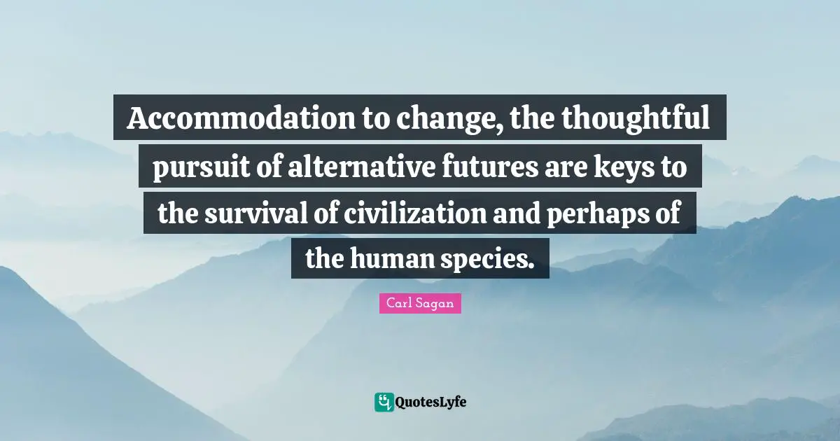 Accommodation to change, the thoughtful pursuit of alternative futures are keys to the survival of civilization and perhaps of the human species.