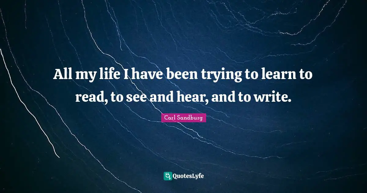 All my life I have been trying to learn to read, to see and hear, and to write.