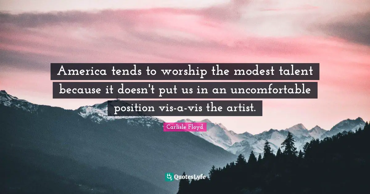 America tends to worship the modest talent because it doesn't put us in an uncomfortable position vis-a-vis the artist.
