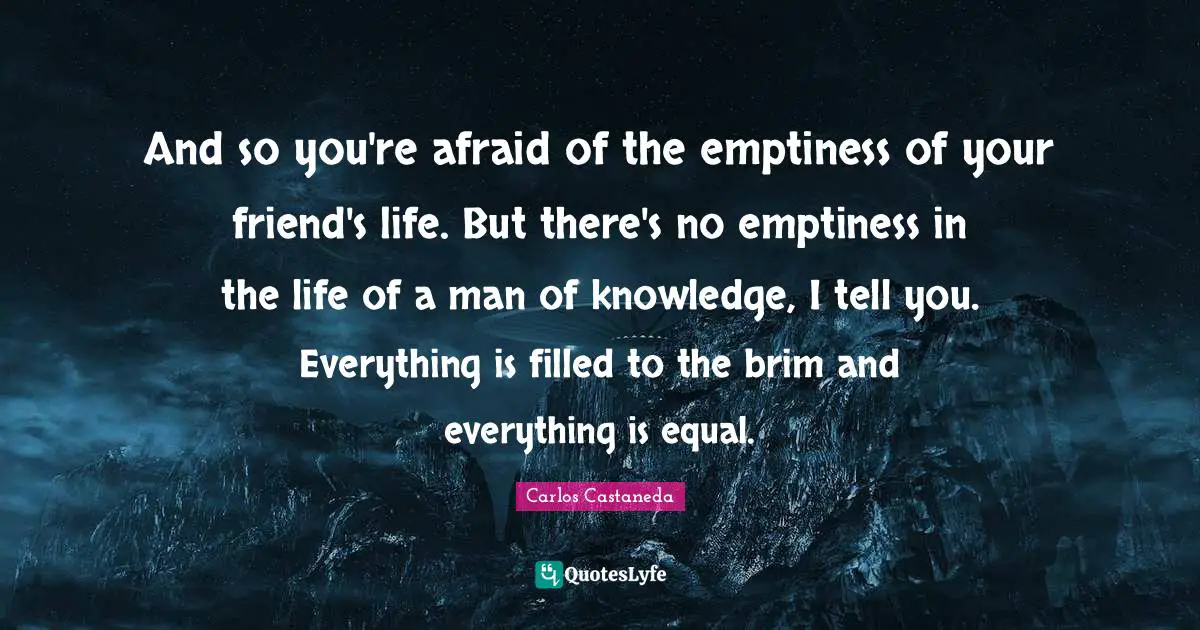 And so you're afraid of the emptiness of your friend's life. But there's no emptiness in the life of a man of knowledge, I tell you. Everything is filled to the brim and everything is equal.