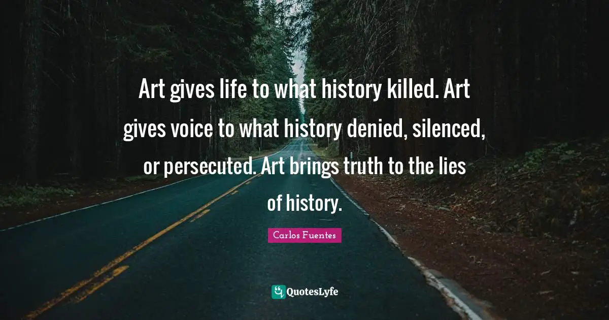 Art gives life to what history killed. Art gives voice to what history denied, silenced, or persecuted. Art brings truth to the lies of history.