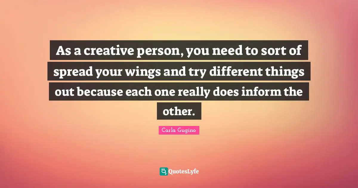 As a creative person, you need to sort of spread your wings and try different things out because each one really does inform the other.