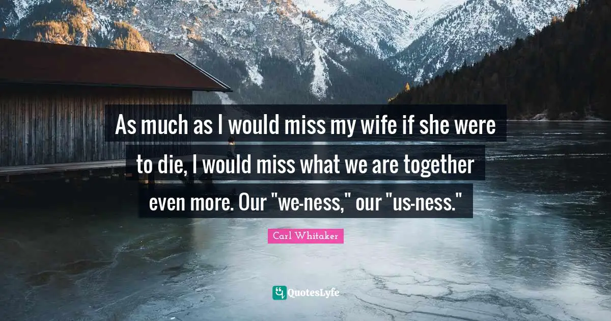 As much as I would miss my wife if she were to die, I would miss what we are together even more. Our "we-ness," our "us-ness."