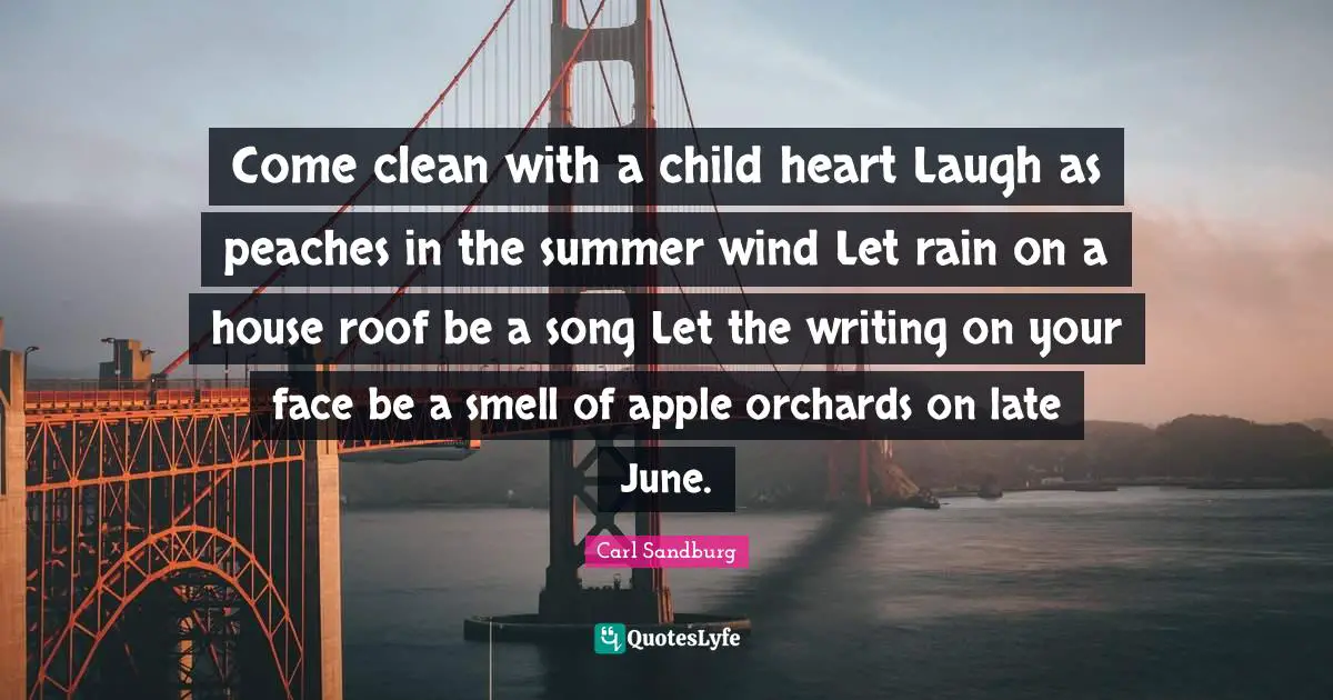 Carl Sandburg Quotes: "Come clean with a child heart Laugh as peaches in the summer wind Let rain on a house roof be a song Let the writing on your face be a smell of apple orchards on late June."