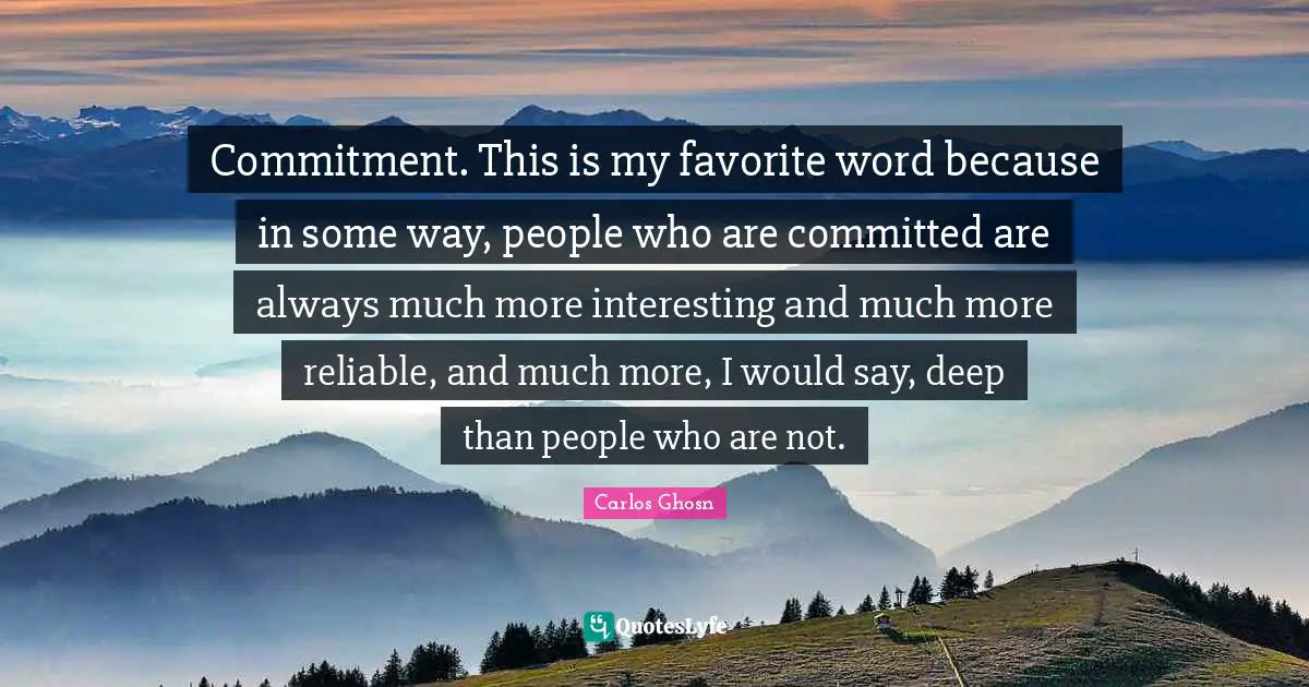 Commitment. This is my favorite word because in some way, people who are committed are always much more interesting and much more reliable, and much more, I would say, deep than people who are not.