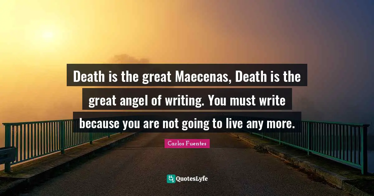 Death is the great Maecenas, Death is the great angel of writing. You must write because you are not going to live any more.