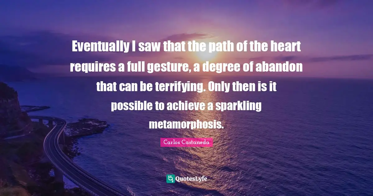 Metamorphosis Quotes: "Eventually I saw that the path of the heart requires a full gesture, a degree of abandon that can be terrifying. Only then is it possible to achieve a sparkling metamorphosis."