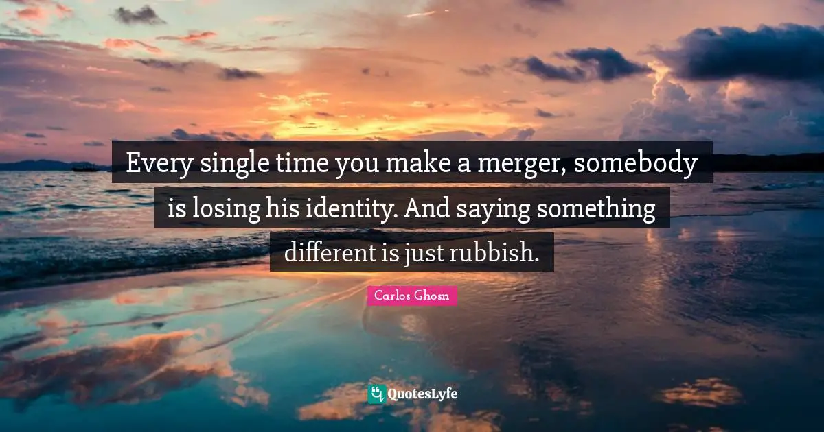 Every single time you make a merger, somebody is losing his identity. And saying something different is just rubbish.