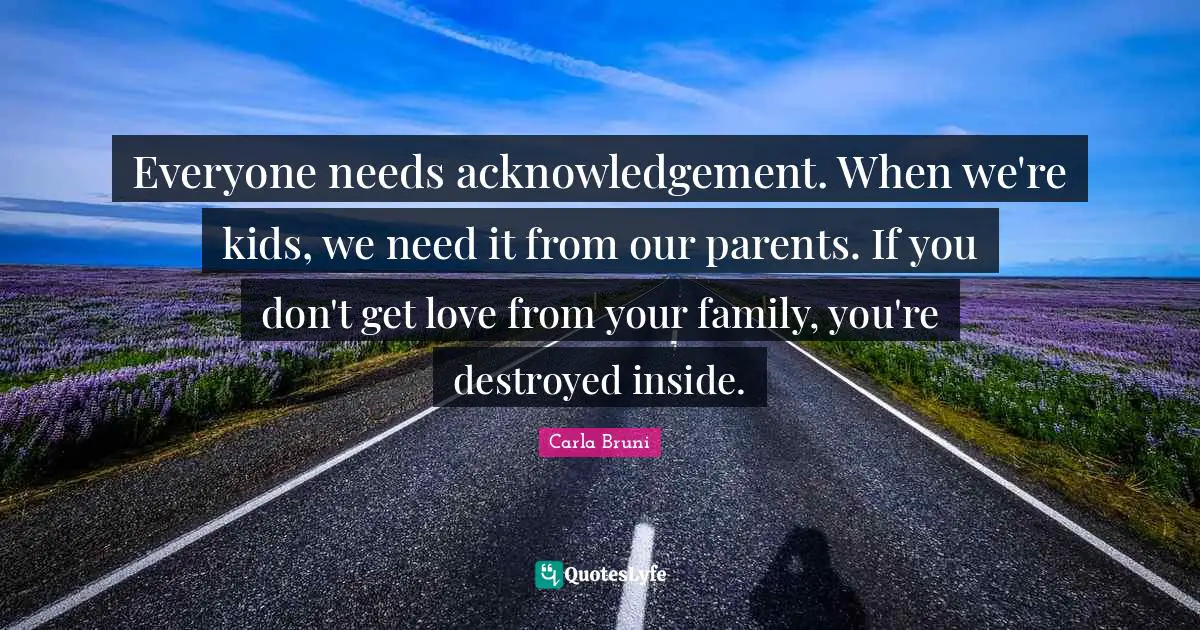 Everyone needs acknowledgement. When we're kids, we need it from our parents. If you don't get love from your family, you're destroyed inside.
