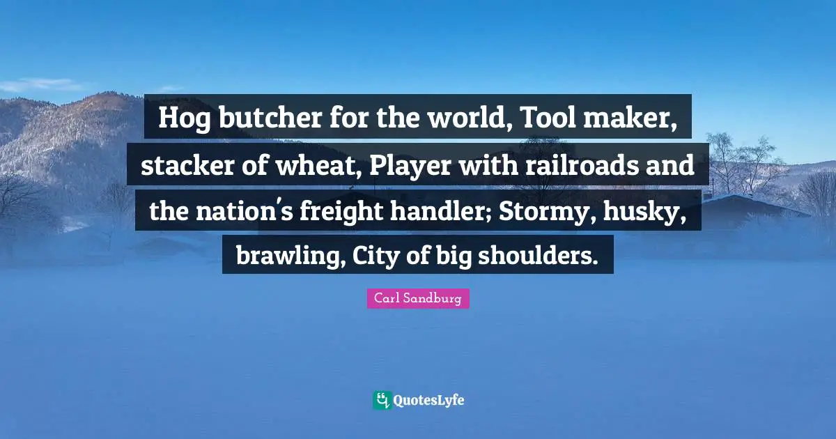 Shoulders Quotes: "Hog butcher for the world, Tool maker, stacker of wheat, Player with railroads and the nation's freight handler; Stormy, husky, brawling, City of big shoulders."