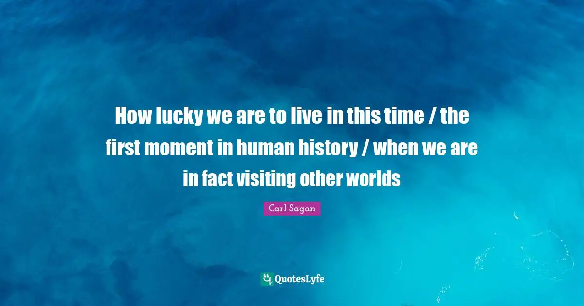 How lucky we are to live in this time / the first moment in human history / when we are in fact visiting other worlds